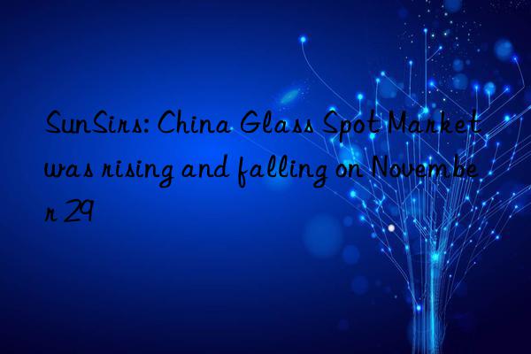 sunsirs: china glass spot market was rising and falling on november 29