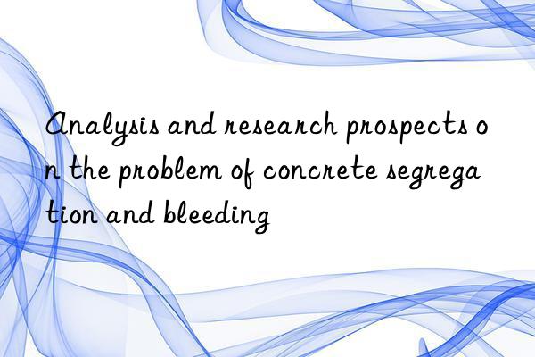 analysis and research prospects on the problem of concrete segregation and bleeding