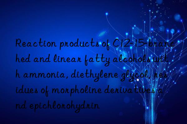 reaction products of c12-15-branched and linear fatty alcohols with ammonia, diethylene glycol, residues of morpholine derivatives and epichlorohydrin
