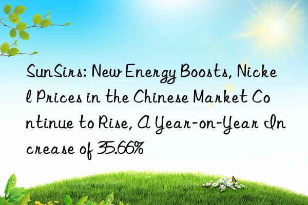 sunsirs: new energy boosts, nickel prices in the chinese market continue to rise, a year-on-year increase of 35.66%