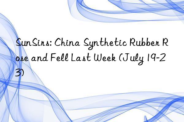 sunsirs: china synthetic rubber rose and fell last week (july 19-23)