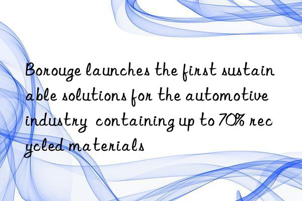 borouge launches the first sustainable solutions for the automotive industry  containing up to 70% recycled materials