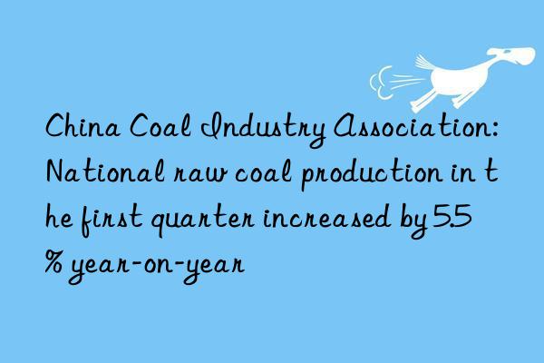 china coal industry association: national raw coal production in the first quarter increased by 5.5% year-on-year