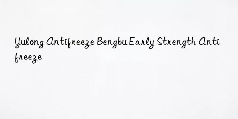 yulong antifreeze bengbu early strength antifreeze