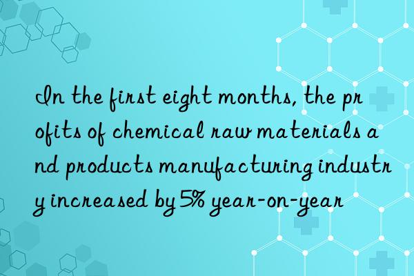 in the first eight months, the profits of chemical raw materials and products manufacturing industry increased by 5% year-on-year