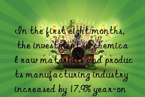 in the first eight months, the investment in chemical raw materials and products manufacturing industry increased by 17.9% year-on-year