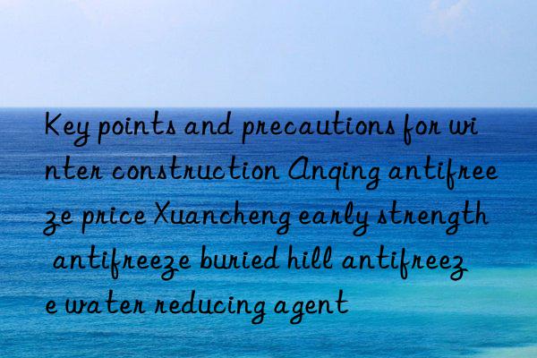 key points and precautions for winter construction anqing antifreeze price xuancheng early strength antifreeze buried hill antifreeze water reducing agent