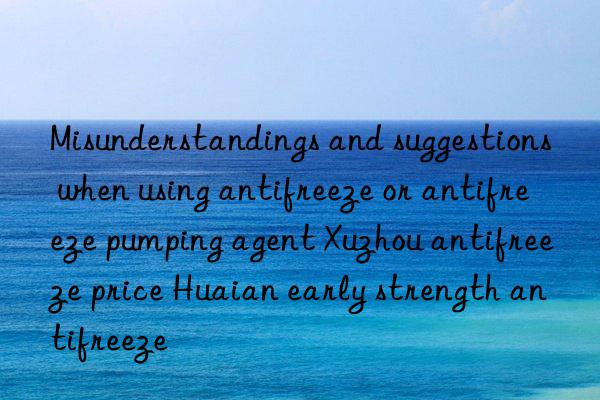 misunderstandings and suggestions when using antifreeze or antifreeze pumping agent xuzhou antifreeze price huaian early strength antifreeze