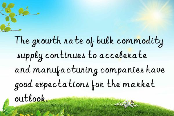the growth rate of bulk commodity supply continues to accelerate  and manufacturing companies have good expectations for the market outlook.