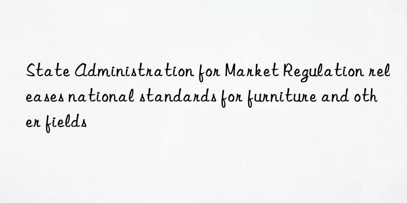 state administration for market regulation releases national standards for furniture and other fields