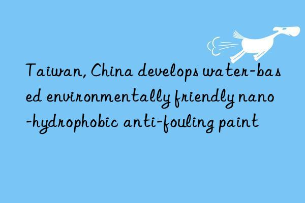 taiwan, china develops water-based environmentally friendly nano-hydrophobic anti-fouling paint