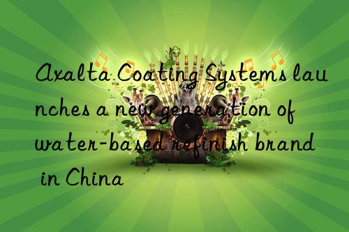axalta coating systems launches a new generation of water-based refinish brand in china