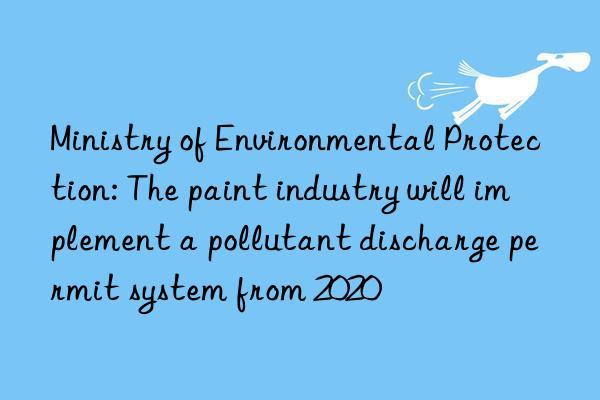 ministry of environmental protection: the paint industry will implement a pollutant discharge permit system from 2020