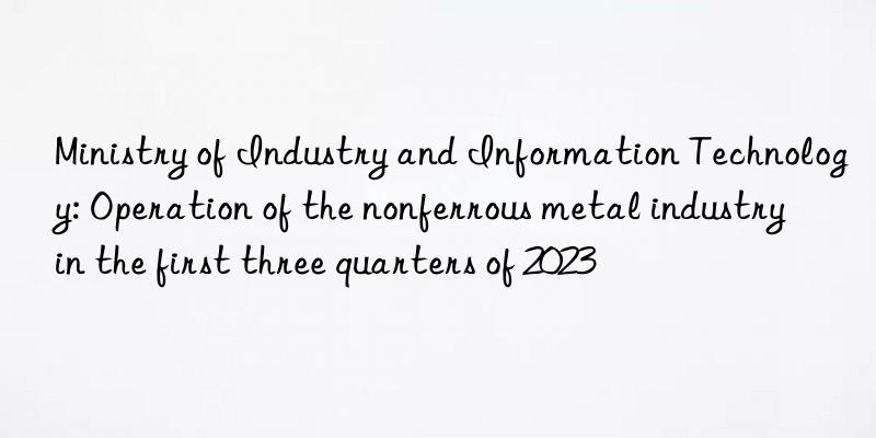 ministry of industry and information technology: operation of the nonferrous metal industry in the first three quarters of 2023