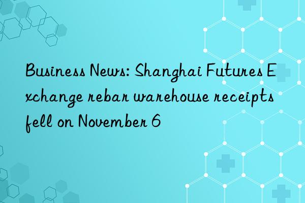 business news: shanghai futures exchange rebar warehouse receipts fell on november 6