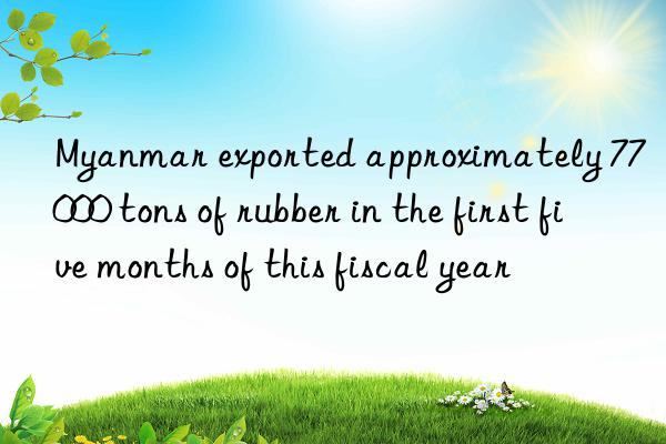 myanmar exported approximately 77 000 tons of rubber in the first five months of this fiscal year