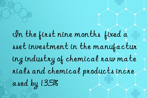 in the first nine months  fixed asset investment in the manufacturing industry of chemical raw materials and chemical products increased by 13.5%