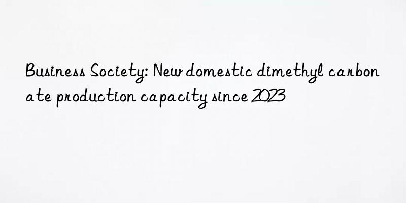 business society: new domestic dimethyl carbonate production capacity since 2023