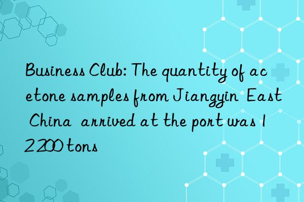 business club: the quantity of acetone samples from jiangyin  east china  arrived at the port was 12 200 tons