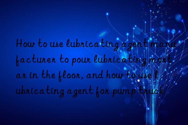 how to use lubricating agent manufacturer to pour lubricating mortar in the floor, and how to use lubricating agent for pump truck