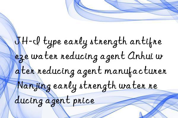 jh-i type early strength antifreeze water reducing agent anhui water reducing agent manufacturer nanjing early strength water reducing agent price