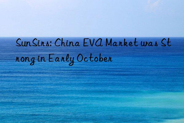 sunsirs: china eva market was strong in early october
