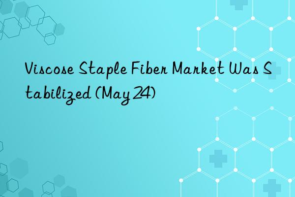 viscose staple fiber market was stabilized (may 24)