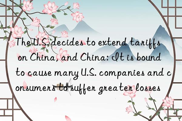 the u.s. decides to extend tariffs on china, and china: it is bound to cause many u.s. companies and consumers to suffer greater losses