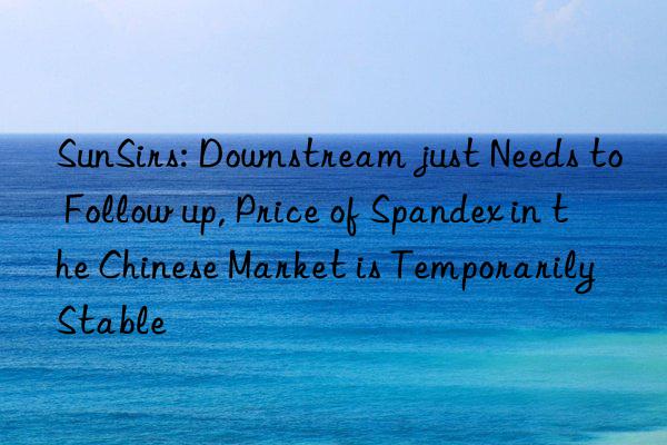 sunsirs: nstream just needs to follow up, price of spandex in the chinese market is temporarily stable