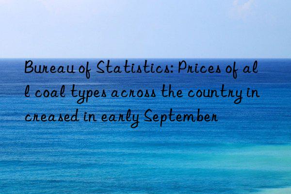 bureau of statistics: prices of all coal types across the country increased in early september