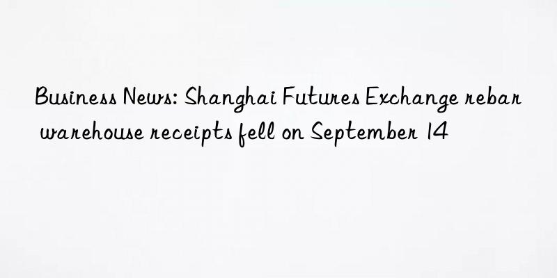 business news: shanghai futures exchange rebar warehouse receipts fell on september 14