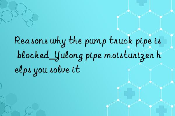 reasons why the pump truck pipe is blocked_yulong pipe moisturizer helps you solve it