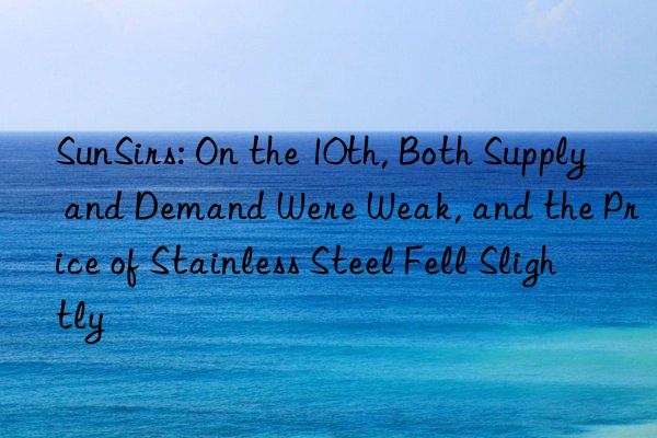 sunsirs: on the 10th, both supply and demand were weak, and the price of stainless steel fell slightly