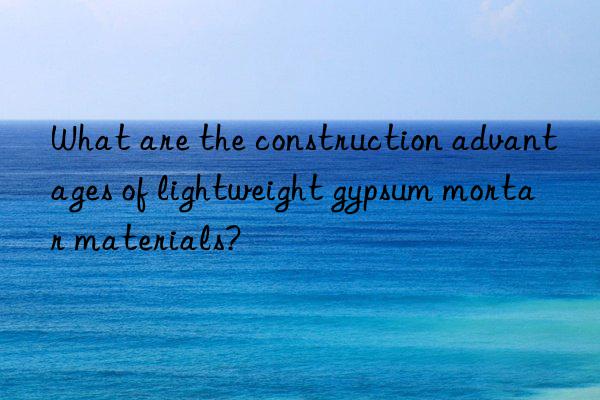 what are the construction advantages of lightweight gypsum mortar materials?
