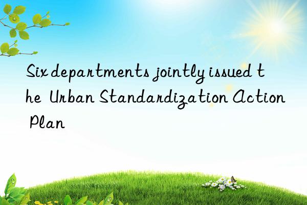 six departments jointly issued the urban standardization action plan