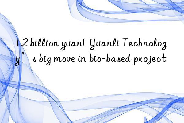 1.2 billion yuan!  yuanli technology’s big move in bio-based project