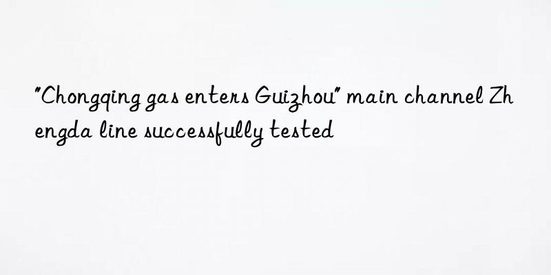 "chongqing gas enters guizhou" main channel zhengda line successfully tested