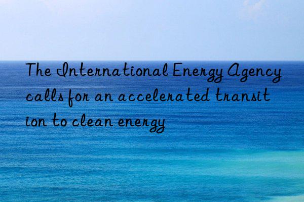 the international energy agency calls for an accelerated transition to clean energy