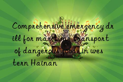 comprehensive emergency drill for maritime transport of dangerous goods in western hainan