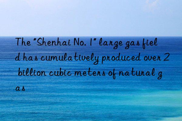 the "shenhai no. 1" large gas field has cumulatively produced over 2 billion cubic meters of natural gas