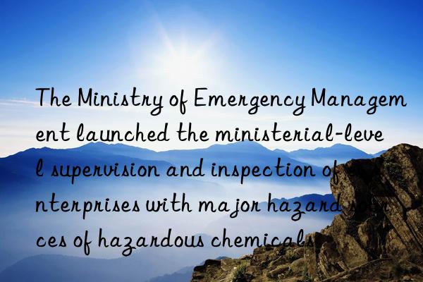 the ministry of emergency management launched the ministerial-level supervision and inspection of enterprises with major hazard sources of hazardous chemicals