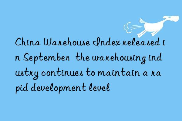 china warehouse index released in september the warehousing industry continues to maintain a rapid development level