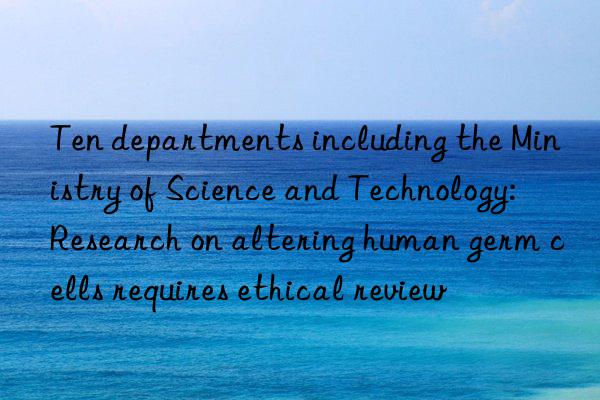 ten departments including the ministry of science and technology: research on altering human germ cells requires ethical review