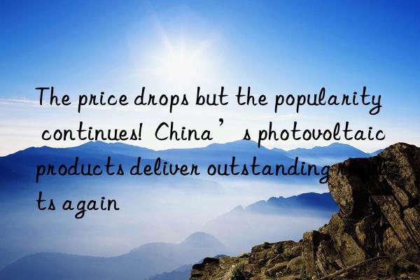 the price drops but the popularity continues!  china’s photovoltaic products deliver outstanding results again