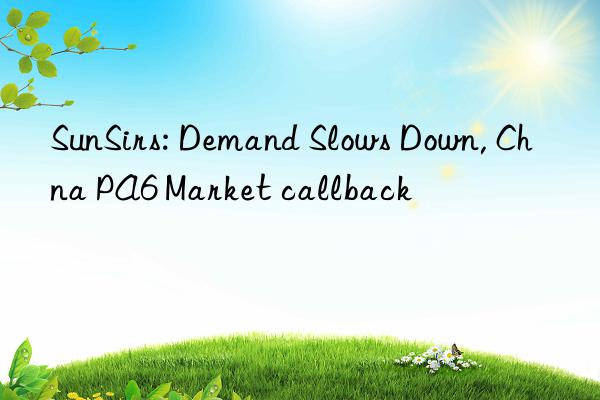 sunsirs: demand slows n, chna pa6 market callback