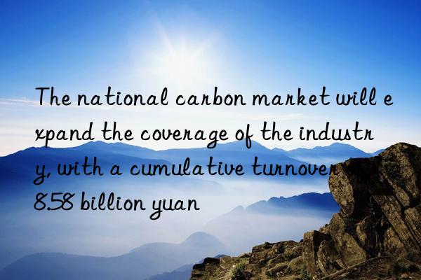 the national carbon market will expand the coverage of the industry, with a cumulative turnover of 8.58 billion yuan
