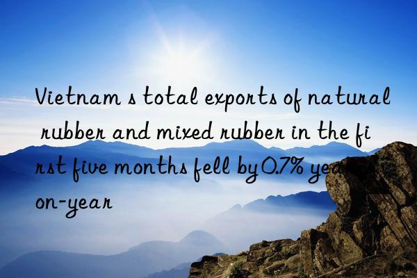 vietnam s total exports of natural rubber and mixed rubber in the first five months fell by 0.7% year-on-year