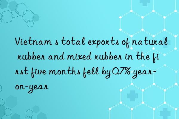 vietnam s total exports of natural rubber and mixed rubber in the first five months fell by 0.7% year-on-year
