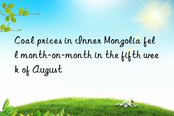 coal prices in inner mongolia fell month-on-month in the fifth week of august