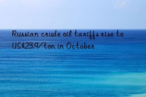 russian crude oil tariffs rise to us$23.9/ton in october